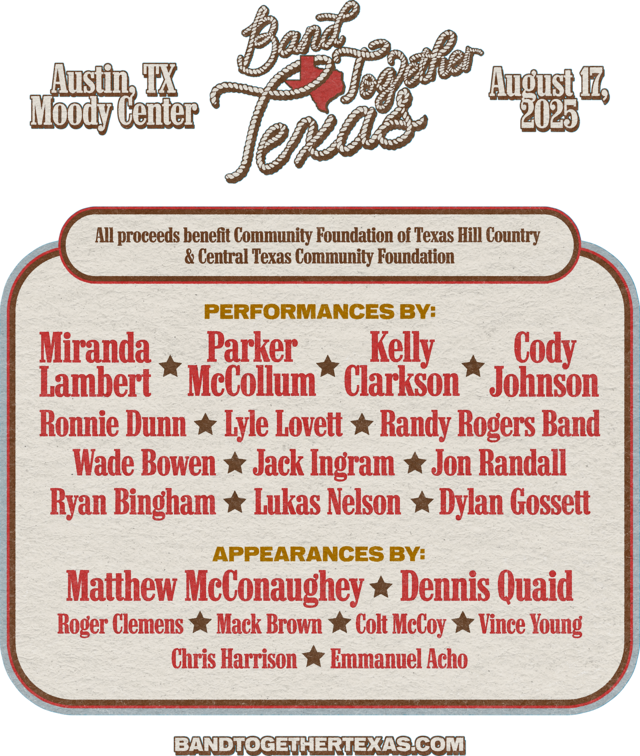 Band Together Texas. Austin, TX. Moody Center. August 17, 2025. All proceeds benefit Community Foundation of Texas Hill Country & Central Texas Community Foundation. Performances by: Miranda Lambert, Parker McCollum, Kelly Clarkson, Cody Johnson, Ronnie Dunn, Lyle Lovett, Randy Rogers Band, Wade Bowen, Jack Ingram, Jon Randall, Ryan Bingham, Lukas Nelson, Dylan Gossett. Appearances by: Matthew McConaughey, Dennis Quaid, Roger Clemens, Mack Brown, Colt McCoy, Vince Young, Chris Harrison, Emmanuel Acho. BandTogetherTexas.com